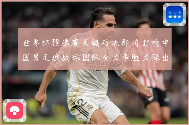 世界杯预选赛关键对决即将打响中国男足迎战韩国队全力争胜力保出线希望