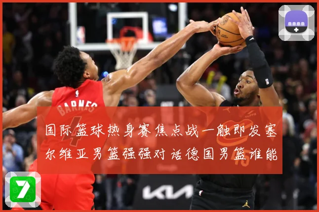 国际篮球热身赛焦点战一触即发塞尔维亚男篮强强对话德国男篮谁能抢占先机