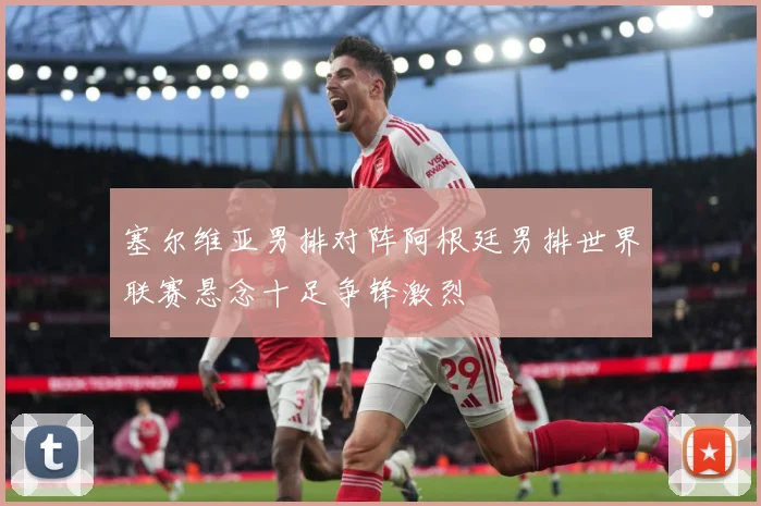 塞尔维亚男排对阵阿根廷男排世界联赛悬念十足争锋激烈