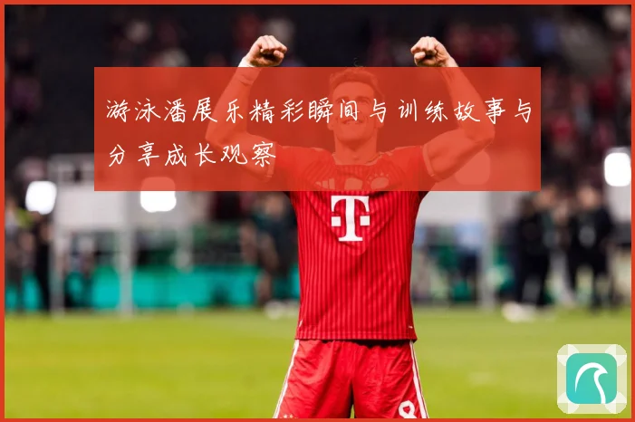 游泳潘展乐精彩瞬间与训练故事与分享成长观察