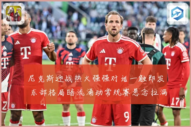 尼克斯迎战热火强强对话一触即发 东部格局暗流涌动常规赛悬念拉满