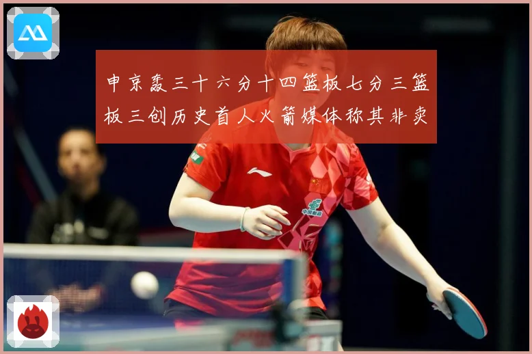 申京轰三十六分十四篮板七分三篮板三创历史首人火箭媒体称其非卖赛场复盘