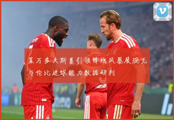 莱万多夫斯基引领锋线风暴展现无与伦比进球能力数据研判