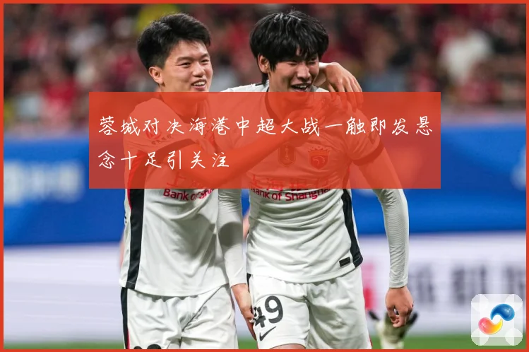 蓉城对决海港中超大战一触即发悬念十足引关注