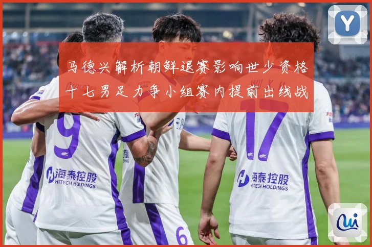 马德兴解析朝鲜退赛影响世少资格十七男足力争小组赛内提前出线战术观察