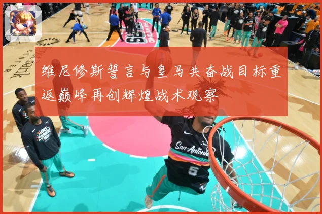 维尼修斯誓言与皇马共奋战目标重返巅峰再创辉煌战术观察
