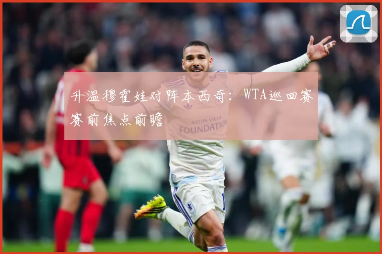 升温穆霍娃对阵本西奇：WTA巡回赛赛前焦点前瞻