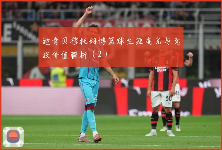 迪肯贝穆托姆博篮球生涯高光与竞技价值解析（2）