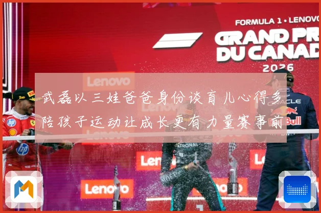 武磊以三娃爸爸身份谈育儿心得多陪孩子运动让成长更有力量赛事前瞻